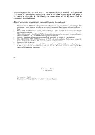 Indagación previa Nro. 100101812030355 por presunto delito de peculado , en la actualidad
DESESTIMADO,… la revisión con mayor tranquilidad y con mayor reflexividad los actos vividos y
el concepto y significado de IMPUNIDAD y lo establecido en el Art 66, literal 18 de la
Constitución del Ecuador 2008.
Adjunto: documentos copias simples como justificativos a lo mencionado.
1. Estratos de noticias del Acto de sabotaje alteración de los servicios y la gestión pública y posición ilegal de la
información y bienes públicos por parte de los Señores Vocales del GAD Ambuquí administración 2009 –
2014.
2. Informe del Sr. José Maldonado Teniente político de Ambuquí a la Sra. Gabriela Rivadeneira Gobernadora de
la Provincia de Imbabura.
3. Oficios de la denuncia e inconformidad del pronunciamiento y actuar de las autoridades correspondientes en
la Fiscalía Imbabura y Dr. Galo Chiriboga Fiscal general de la Nación.
4. Pedido a la Intendencia provincial de Imbabura para la apertura de las oficinas del GAD Ambuquí.
5. Oficio MINFIN-SCG 2012 -0055-0 09 de mayo de 2012; solicitando ampliación de plazo para entregue de
información financiera año fiscal 2011, y sus implicaciones legales posteriores.
6. Estrato del COOTAD Art. 168.
7. Informe económico financiero presentado al Ministerio de Finanzas y SENPLADES hasta el 31 de Septiembre
de 2011, lo que desmiente que existió atraso de todo el año 2011 Documento existente en la base QUIPUX de
la Gestión Gubernamental Ecuatoriana..
Ate.
MsC. Armando Flores
Ex Funcionario.
Hoy 19 de enero de 2015
Se adjunta ……. Fojas justificativas en relación a este segundo punto.
 