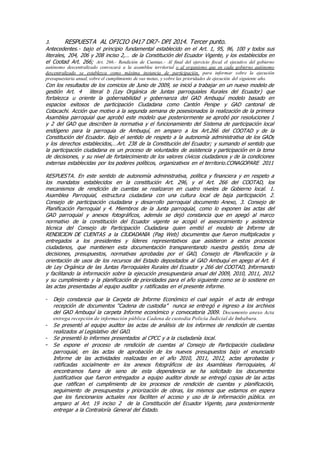 3. RESPUESTA AL OFICIO 0417 DR7- DPI 2014. Tercer punto.
Antecedentes.- bajo el principio fundamental establecido en el Art. 1, 95, 96, 100 y todos sus
literales, 204, 206 y 208 inciso 2,… de la Constitución del Ecuador Vigente, y los establecidos en
el Cootad Art. 266; Art. 266.- Rendición de Cuentas.- Al final del ejercicio fiscal el ejecutivo del gobierno
autónomo descentralizado convocará a la asamblea territorial o al organismo que en cada gobierno autónomo
descentralizado se establezca como máxima instancia de participación, para informar sobre la ejecución
presupuestaria anual, sobre el cumplimiento de sus metas, y sobre las prioridades de ejecución del siguiente año.
Con los resultados de los comicios de Junio de 2009, se inició a trabajar en un nuevo modelo de
gestión Art. 4 literal b (Ley Orgánica de Juntas parroquiales Rurales del Ecuador) que
fortalezca u oriente la gobernabilidad y gobernanza del GAD Ambuquí modelo basado en
espacios exitosos de participación Ciudadana como Cantón Penipe y GAD cantonal de
Cotacachi. Acción que motivo a la segunda semana de posesionados la realización de la primera
Asamblea parroquial que aprobó este modelo que posteriormente se aprobó por resoluciones 1
y 2 del GAD que describen la normativa y el funcionamiento del Sistema de participación local
endógeno para la parroquia de Ambuquí, en amparo a los Art.266 del COOTAD y de la
Constitución del Ecuador. Bajo el sentido de respeto a la autonomía administrativa de los GADs
y los derechos establecidos,…Art. 238 de la Constitución del Ecuador; y sumando el sentido que
la participación ciudadana es un proceso de voluntades de asistencia y participación en la toma
de decisiones, y su nivel de fortalecimiento de los valores cívicos ciudadanos y de la condiciones
externas establecidas por los poderes políticos, organizativos en el territorio.CONAGOPARE 2011
RESPUESTA. En este sentido de autonomía administrativa, política y financiera y en respeto a
los mandatos establecidos en la constitución Art. 296, y el Art. 266 del COOTAD, los
mecanismos de rendición de cuentas se realizaron en cuatro niveles de Gobierno local. 1.
Asamblea Parroquial, estructura ciudadana con una cultura local de baja participación, 2.
Consejo de participación ciudadana y desarrollo parroquial documento Anexo, 3. Consejo de
Planificación Parroquial y 4. Miembros de la Junta parroquial, como lo exponen las actas del
GAD parroquial y anexos fotográficos, además se dejó constancia que en apegó al marco
normativo de la constitución del Ecuador vigente se acogió el asesoramiento y asistencia
técnica del Consejo de Participación Ciudadana quien emitió el modelo de Informe de
RENDICION DE CUENTAS a la CIUDADANIA (Pag Web) documentos que fueron multiplicados y
entregados a los presidentes y líderes representativos que asistieron a estos procesos
ciudadanos, que mantienen esta documentación transparentando nuestra gestión, toma de
decisiones, presupuestos, normativas aprobadas por el GAD, Consejo de Planificación y la
orientación de usos de los recursos del Estado depositados al GAD Ambuquí en apego al Art. 6
de Ley Orgánica de las Juntas Parroquiales Rurales del Ecuador y 266 del COOTAD, Informando
y facilitando la información sobre la ejecución presupuestaria anual del 2009, 2010, 2011, 2012
y su cumplimiento y la planificación de prioridades para el año siguiente como se lo sostiene en
las actas presentadas al equipo auditor y ratificadas en el presente informe.
- Dejo constancia que la Carpeta de Informe Económico el cual según el acta de entrega
recepción de documentos “Cadena de custodia” nunca se entregó e ingreso a los archivos
del GAD Ambuquí la carpeta Informe económico y convocatoria 2009. Documento anexo Acta
entrega recepción de información pública Cadena de custodia Policía Judicial de Imbabura.
- Se presentó al equipo auditor las actas de análisis de los informes de rendición de cuentas
realizados al Legislativo del GAD.
- Se presentó lo informes presentados al CPCC y a la ciudadanía local.
- Se expone el proceso de rendición de cuentas al Consejo de Participación ciudadana
parroquial, en las actas de aprobación de los nuevos presupuestos bajo el enunciado
Informe de las actividades realizadas en el año 2010, 2011, 2012, actas aprobadas y
ratificadas socialmente en los anexos fotográficos de las Asambleas Parroquiales, Al
encontramos fuera de seno de esta dependencia se ha solicitado los documentos
justificativos que fueron entregados a equipo auditor donde se entregó copias de las actas
que ratifican el cumplimiento de los procesos de rendición de cuentas y planificación,
seguimiento de presupuestos y priorización de obras, los mismos que estamos en espera
que los funcionarios actuales nos faciliten el acceso y uso de la información pública. en
amparo al Art. 19 inciso 2 de la Constitución del Ecuador Vigente, para posteriormente
entregar a la Contraloría General del Estado.
 