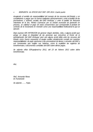 4. RESPUESTA AL OFICIO 0417 DR7- DPI 2014. Cuarto punto
Acogiendo el sentido de responsabilidad del manejo de los recursos del Estado; y en
cumplimiento a pagos que no fueron realizados oportunamente y ante el pedido de los
proveedores y señores vocales del GAD Ambuquí, y ante el pedido de Renuncia
Voluntaria de la Sra. Mónica Cuamacas por su estado avanzado de gestación en
proceso, se solicitud el pago de estos compromisos que correspondía al periodo de
contrato de la funcionaria en mención como una responsabilidad institucional lo que se
ejecutó.
Dejo expreso SIN INTENCION de generar ningún desfalco, robo, o alguna acción que
ponga en riesgo la integridad de las personas que estuvimos al frente de la
administración del GAD Ambuquí, peor aún alguna acción ilícita ante los recursos del
Estado como fueron expuestos al equipo auditor simplemente cumplir con nuestras
responsabilidades de pago oportunos a los proveedores de bienes y servicios del GAD y
sus funcionarios que exigían sus haberes, como lo explicitan los registros de
transferencias y documentos contables del GAD sobre dichos pagos.
Se adjunta oficio 039-gadprach-p 2012, del 23 de febrero 2012 sobre dicha
transferencias.
Ate;
MsC. Armando Flores
Ex Funcionario
Se adjunta ……. Fojas.
 
