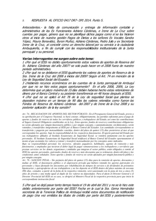 5. RESPUESTA AL OFICIO 0417 DR7- DPI 2014. Punto 5.
Antecedentes.- la falta de comunicación y entrega de información contable y
administrativa de los Ex Funcionarios Adriano Cárdenas, e Irene de La Cruz sobre
cuentas por pagar, género que no se planifique dichos pagos como sí se los hicieron
otros al inicio de nuestra gestión Pagos de Dietas a los señores Ex Vocales Sandra
Yépez, Mayra Benavidez, Byron Muñoz, Adriano Cárdenas, Pedro Julio y ex Secretaria
Irene de la Cruz, al concebir como un derecho laboral por su servicio a la ciudadanía
Ambuquireña, a fin de cumplir con las responsabilidades institucionales de la Junta
parroquial y su personal.
Varias interrogantes me surgen sobre este tema:
1 ¿Por qué el IESS no debito oportunamente estos valores de aportes de Reserva del
Sr. Adriano Cárdenas del año 2007? se solo pudo hacer en el 2008 fuera de nuestro
periodo administrativo.
2 ¿Por qué no se debitaron el IESS igualmente los valores de aportes de Reserva de la
Sra. Irene de la Cruz del 2008 a inicios del 2009? Según el Art. 74 en mención de la
Ley de Seguridad Social del Ecuador.
3 ¿Habiendo recursos económicos en las cuentas de la Junta parroquial de Ambuquí
por que no se hizo estos pagos oportunamente? En el año 2008, 2009, La Ley
determina que un plazo máximo de 15 días debían haberse hecho estas retenciones de
dinero por el Banco Central y su posterior transferencia en 48 horas después al IESS.
4 ¿Por qué no se aplicó el Art 78 de la Ley de seguridad Social que plantea se
depositen máximo en un tiempo de 90 días los valores retenidos como fueron los
Fondos de Reserva de Adriano cárdenas del 2007 y de Irene de la Cruz 2008 y su
posterior aplicación de la ley sanción?
Art. 74.- RECAUDACION DE APORTES DEL SECTOR PÚBLICO.- En el Presupuesto General del Estado, previo a
su aprobación por el Congreso Nacional, se hará constar, obligatoriamente, las partidas suficientes para el pago de
aportes y fondos de reserva de todos los servidores públicos y trabajadores del Estado, así como las contribuciones
al Seguro General Obligatorio establecidas en la Ley. Estos aportes, fondos de reserva y contribuciones obligatorias
no serán afectados por ningún funcionario público y por ningún concepto, y automáticamente, sin fideicomiso, serán
retenidos y transferidos íntegramente al IESS por el Banco Central del Ecuador. Las cantidades correspondientes se
transferirán y pagarán por mensualidades vencidas, dentro del plazo de quince (15) días posteriores al mes al que
correspondan los aportes, bajo la responsabilidad de los respectivos funcionarios. El aporte patronal del Estado por
sus trabajadores afiliados al Instituto Ecuatoriano de Seguridad Social, se remitirá juntamente con los aportes
personales. El Instituto Ecuatoriano de Seguridad Social notificará al Banco Central del Ecuador oportunamente el
monto al que ascienden los valores a retener y transferir mensualmente por los conceptos antes indicados.
Bajo su responsabilidad personal, los tesoreros, oficiales pagadores, habilitados, agentes de retención y más
funcionarios y empleados que tuvieren el deber legal de pagar remuneraciones a los trabajadores y servidores que
prestan servicios en los demás organismos y entidades que integran el sector público, están obligados a remitir al
IESS los aportes personales, patronales, fondos de reserva y más descuentos que se ordenaren, dentro del plazo y las
condiciones antes señalados. Estos aportes y fondos de reserva no serán afectados por ningún funcionario público y
por ningún concepto.
Art. 78.- SANCION PENAL.- Sin perjuicio del plazo de quince (15) días para la remisión de aportes, descuentos y
multas al IESS, el funcionario público o el empresario privado que hubiere retenido los aportes patronales y/o
personales y haya efectuado los descuentos por rehabilitación de tiempos de servicio o de dividendos de préstamos
hipotecarios y quirografarios de sus trabajadores y no los deposite en el IESS dentro del plazo máximo de noventa
(90) días, contados a partir de la fecha de la respectiva retención, será sancionado con la pena de tres a cinco (5)
años de prisión y una multa igual al duplo de los valores no depositados. Para el efecto el Director General o el
Director Provincial del IESS en su caso, se dirigirá al Ministro Fiscal de la respectiva provincia para que inicie la
correspondiente instrucción fiscal.
5 ¿Por qué se dejó pasar tanto tiempo hasta el 19 de abril del 2011 y no se lo hizo este
debito anteriormente por parte del IESS? Fecha en la cual la Sra. Gema Hernández
secretaria de la Tenencia Política de Ambuquí recibió estos documentos de notificación
de pago Una vez emitidos los títulos de crédito por parte del IESS y posteriormente
 