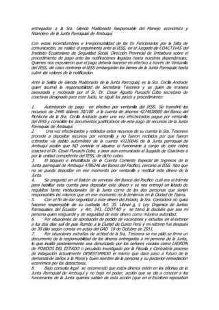 entregados a la Sra. Glenda Maldonado Responsable del Manejo económico y
financiero de la Junta Parroquial de Ambuquí.
Con estas incertidumbres e irresponsabilidad de los Ex Funcionarios por la falta de
comunicación, se realizó el seguimiento ante el IESS, en el Juzgado de COACTIVAS del
Instituto Ecuatoriano de Seguridad Social, Dirección Provincial de Imbabura sobre el
procedimiento de pago ante las notificaciones llegadas hasta nuestras dependencias;
Quienes nos expusieron que el pago debería hacerse en efectivo a través de Ventanilla
del IESS, de caso contrario el IESS embargarían los bienes de la Junta Parroquial hasta
cubrir los valores de la notificación.
Ante la Salida de Glenda Maldonado de la Junta Parroquial, es la Sra. Cecilia Andrade
quien asumió la responsabilidad de Secretaria Tesorera y es quien de manera
asesorada y motivada por el Sr. Dr. Cesar Agusto Purcachi Cobo secretario de
coactivas designado para este Juicio, se siguió los pasos y procedimiento:
1. Autorización de pago en efectivo por ventanilla del IESS. Se transfirió los
recursos de 2448 dólares 30/100 a la cuenta de ahorros 4274838800 del Banco del
Pichincha de la Sra. Cecilia Andrade quien una vez efectivizados pague por ventanilla
del IESS y consolide los documentos justificativos de este pago de recursos de la Junta
Parroquial de Ambuquí.
2. Una vez efectivizados y retirados estos recursos de su cuenta la Sra. Tesorera
procede a depositar recursos por ventanilla y no fueron recibidos por que fueron
cobrados vía debito automático de la cuenta 47220040 de la Junta parroquial de
Ambuquí acción que NO conocía ni siquiera el funcionario a cargo de este cobro
coactivo el Dr. Cesar Purcachi Cobo, y peor aún comunicado al Juzgado de Coactivas o
por la unidad competente del IESS, de dicho cobro.
3. El bloqueo e inhabilitada de la Cuenta Corriente Especial de Ingresos de la
Junta parroquial de Ambuquí 4786246 del Banco del Pacifico, cercano al IESS hizo que
no se pueda depositar en ese momento por ventanilla y restituir este dinero de la
Junta.
4. Se preguntó en el Balcón de servicios del Banco del Pacifico cuál era el trámite
para habilitar esta cuenta para depositar este dinero y se nos entregó un listado de
requisitos tanto institucionales de la Junta como de las dos personas que serían
responsables los mismos que en ese momento no lo teníamos en la Ciudad de Ibarra.
5. Con el fin de dar seguridad a este dinero del Estado, la Sra. Contadora no quiso
hacerse responsable de su custodia Art. 35. Literal g, i; Ley Orgánica de Juntas
Parroquiales del Ecuador y Art. 343, COOTAD y se tomó la decisión que sea mi
persona quien resguarde y de seguridad de este dinero como máxima autoridad.
6. Por situaciones de aprobación de pedido de vacaciones y estudios en el exterior
a los dos días salí de país Rumbo a la Ciudad de Cusco Perú y mi retorno fue después
de 30 días según consta en actas del GAD 18 de Octubre de 2011.
7. Por situaciones extrañas de actitud de la Sra. Tesorera se me pidió se firme un
documento de la responsabilidad de los dineros entregados a mi persona de la Junta,
lo que incidió posteriormente sea denunciado por los señores vocales como LADRON
de FONDOS DEL ESTADO o peculado investigado por la Fiscalía y Contraloría proceso
de indagación actualmente DESESTIMADO el mismo que dará paso a futuro de la
demanda de daños a la Moral y buen nombre de la persona y su posterior remediación
económica por los detractores.
8. Bajo consulta legal se recomendó que estos dineros estén en las oficinas de la
Junta Parroquial de Ambuquí y no bajo mi poder, acción que se dio a conocer a los
funcionarios de la Junta quienes sabían de esta acción (que en el Escritorio reposaban
 