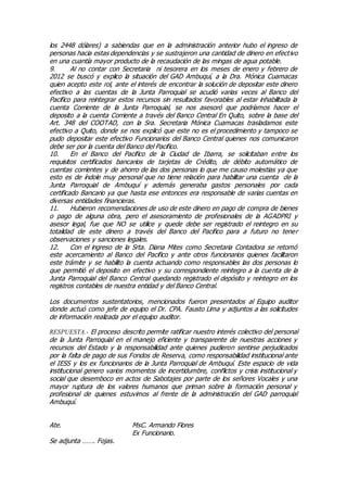 los 2448 dólares) a sabiendas que en la administración anterior hubo el ingreso de
personas hacia estas dependencias y se sustrajeron una cantidad de dinero en efectivo
en una cuantía mayor producto de la recaudación de las mingas de agua potable.
9. Al no contar con Secretaria ni tesorera en los meses de enero y febrero de
2012 se buscó y explico la situación del GAD Ambuquí, a la Dra. Mónica Cuamacas
quien acepto este rol, ante el interés de encontrar la solución de depositar este dinero
efectivo a las cuentas de la Junta Parroquial se acudió varias veces al Banco del
Pacifico para reintegrar estos recursos sin resultados favorables al estar inhabilitada la
cuenta Corriente de la Junta Parroquial, se nos asesoró que podríamos hacer el
deposito a la cuenta Corriente a través del Banco Central En Quito, sobre la base del
Art. 348 del COOTAD, con la Sra. Secretaria Mónica Cuamacas trasladamos este
efectivo a Quito, donde se nos explicó que este no es el procedimiento y tampoco se
pudo depositar este efectivo Funcionarios del Banco Central quienes nos comunicaron
debe ser por la cuenta del Banco del Pacifico.
10. En el Banco del Pacifico de la Ciudad de Ibarra, se solicitaban entre los
requisitos certificados bancarios de tarjetas de Crédito, de débito automático de
cuentas corrientes y de ahorro de las dos personas lo que me causo molestias ya que
esto es de índole muy personal que no tiene relación para habilitar una cuenta de la
Junta Parroquial de Ambuquí y además generaba gastos personales por cada
certificado Bancario ya que hasta ese entonces era responsable de varias cuentas en
diversas entidades financieras.
11. Hubieron recomendaciones de uso de este dinero en pago de compra de bienes
o pago de alguna obra, pero el asesoramiento de profesionales de la AGADPRI y
asesor legal, fue que NO se utilice y quede debe ser registrado el reintegro en su
totalidad de este dinero a través del Banco del Pacifico para a futuro no tener
observaciones y sanciones legales.
12. Con el ingreso de la Srta. Diana Mites como Secretaria Contadora se retomó
este acercamiento al Banco del Pacifico y ante otros funcionarios quienes facilitaron
este trámite y se habilito la cuenta actuando como responsables las dos personas lo
que permitió el deposito en efectivo y su correspondiente reintegro a la cuenta de la
Junta Parroquial del Banco Central quedando registrado el depósito y reintegro en los
registros contables de nuestra entidad y del Banco Central.
Los documentos sustentatorios, mencionados fueron presentados al Equipo auditor
donde actuó como jefe de equipo el Dr. CPA. Fausto Lima y adjuntos a las solicitudes
de información realizada por el equipo auditor.
RESPUESTA.- El proceso descrito permite ratificar nuestro interés colectivo del personal
de la Junta Parroquial en el manejo eficiente y transparente de nuestras acciones y
recursos del Estado y la responsabilidad ante quienes pudieron sentirse perjudicados
por la falta de pago de sus Fondos de Reserva, como responsabilidad institucional ante
el IESS y los ex funcionarios de la Junta Parroquial de Ambuquí. Este espacio de vida
institucional genero varios momentos de incertidumbre, conflictos y crisis institucional y
social que desemboco en actos de Sabotajes por parte de los señores Vocales y una
mayor ruptura de los valores humanos que priman sobre la formación personal y
profesional de quienes estuvimos al frente de la administración del GAD parroquial
Ambuquí.
Ate. MsC. Armando Flores
Ex Funcionario.
Se adjunta ……. Fojas.
 