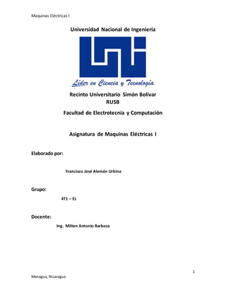 Maquinas Eléctricas I
1
Managua, Nicaragua
Universidad Nacional de Ingeniería
Recinto Universitario Simón Bolívar
RUSB
Facultad de Electrotecnia y Computación
Asignatura de Maquinas Eléctricas I
Elaborado por:
Francisco José Alemán Urbina
Grupo:
4T1 – EL
Docente:
Ing. Milton Antonio Barboza
 