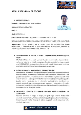 RESPUESTAS PRIMER TOQUE
1. DATOS PERSONALES:
NOMBRE Y APELLIDOS: LUIS CUBEDO BERMEJO
CIUDAD: CASTELLÓN/ BENICASIM
EDAD: 22
CLUB: BURRIANA.F.B
CARGO ACTUAL: ENTRENADOR (ALEVÍN’C’) Y AYUDANTE (INFANTIL ‘A’)
FORMACIÓN:ESTUDIANTE DE CIENCIASDELA ACTIVIDADFISICA Y EL DEPORTE + MAGISTERIO.
TRAYECTORIA: ESTUVE JUGANDO EN EL FÚTBOL BASE DEL C.D.BENICASIM. COMO
ENTRENADOR, 2 TEMPORADAS EN EL A.C.D.BENICENSE F7. ACTUALMENTE, ENTRENO EL
ALEVÍN ‘C’ y AYUDANTE DEL INFANTIL ‘A’ DEL BURRIANA.F.B.
2. ¿DE DÓNDE VIENE TU AFICIÓN AL FÚTBOL? ¿CÓMO EMPIEZAS A ENTRENAR/EN EL
CLUB?
Mi aficiónal fútbol,viene desde que nací. Mi padre era entrenador, sigue siéndolo, y
yo ibaa ver todoslospartidosde sus equipos.Cuandotuve laedadparajugar,empecé
enel C.D.BENICASIMyen este mismo club terminé. A los 19 años, empecé a entrenar
en el A.C.D.BENICENSE, en el alevín durante dos temporadas.
3. ¿CÓMO ENTIENDES LA FORMACIÓN DEL JÓVEN FUTBOLISTA?
En mi opinión,laformacióndel jugadordebe estarformadaporaspectos psicológicos,
técnicos, tácticos, coordinativos, entre otros. Todo entrenador, debe conocer a cada
jugadorde su plantilla,yaque cadauno tiene unaforma de ser y no se le puede tratar
ni pedir lo mismo a cada jugador. Debe haber comunicación positiva padres-jugador;
jugador-padres y estos dos con el entrenador. Muchos jóvenes abandonan este
deporte a causa de la presión que sienten por sus padres y entrenadores. En edades
tempranaso iniciación, losniñosdebenaprenderdivirtiéndose e irintroduciéndoseen
la competición con el paso del tiempo.
4. ¿NOS PUEDES DECIR CUÁL ES LA IDEA DE JUEGO QUE TRATAS DE ENSEÑAR A TUS
JUGADORES?
Respecto a la idea de juego, en ataque, me gusta jugar saliendo desde detrás
mediante la combinación, finalizando todas las jugadas para evitar el contraataque.
En defensa,sueloinculcarel trabajode todo el equipo a la hora de recuperar el balón
mediante la presión.
 