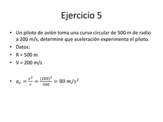 Ejercicio 5
• Un piloto de avión toma una curva circular de 500 m de radio
a 200 m/s, determine que aceleración experimenta el piloto.
• Datos:
• R = 500 m
• V = 200 m/s
• 𝑎 𝑐 =
𝑣2
𝑟
=
(200)2
500
= 80 𝑚/𝑠2
 