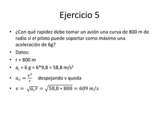 Ejercicio 5
• ¿Con qué rapidez debe tomar un avión una curva de 800 m de
radio si el piloto puede soportar como máximo una
aceleración de 6g?
• Datos:
• r = 800 m
• ac = 6 g = 6*9,8 = 58,8 m/s2
• 𝑎 𝑐 =
𝑣2
𝑟
despejando v queda
• 𝑣 = 𝑎 𝑐 𝑟 = 58,8 ∗ 800 = 609 𝑚/𝑠
 