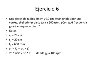 Ejercicio 6
• Dos discos de radios 20 cm y 30 cm están unidos por una
correa, si el primer disco gira a 600 rpm, ¿Con qué frecuencia
girará el segundo disco?
• Datos:
• r1 = 20 cm
• r2 = 20 cm
• f1 = 600 rpm
• 𝑟1 ∗ 𝑓1 = 𝑟2 ∗ 𝑓2
• 20 * 600 = 30 * x donde 𝑓2 = 400 rpm
 