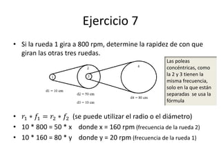 Ejercicio 7
• Si la rueda 1 gira a 800 rpm, determine la rapidez de con que
giran las otras tres ruedas.
• 𝑟1 ∗ 𝑓1 = 𝑟2 ∗ 𝑓2 (se puede utilizar el radio o el diámetro)
• 10 * 800 = 50 * x donde x = 160 rpm (frecuencia de la rueda 2)
• 10 * 160 = 80 * y donde y = 20 rpm (frecuencia de la rueda 1)
Las poleas
concéntricas, como
la 2 y 3 tienen la
misma frecuencia,
solo en la que están
separadas se usa la
fórmula
 