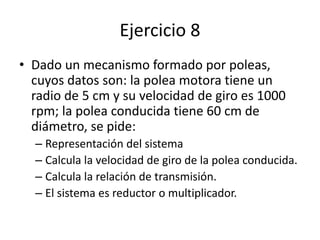 Ejercicio 8
• Dado un mecanismo formado por poleas,
cuyos datos son: la polea motora tiene un
radio de 5 cm y su velocidad de giro es 1000
rpm; la polea conducida tiene 60 cm de
diámetro, se pide:
– Representación del sistema
– Calcula la velocidad de giro de la polea conducida.
– Calcula la relación de transmisión.
– El sistema es reductor o multiplicador.
 