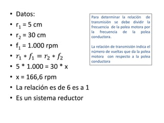 • Datos:
• r1 = 5 cm
• r2 = 30 cm
• f1 = 1.000 rpm
• 𝑟1 ∗ 𝑓1 = 𝑟2 ∗ 𝑓2
• 5 * 1.000 = 30 * x
• x = 166,6 rpm
• La relación es de 6 es a 1
• Es un sistema reductor
Para determinar la relación de
transmisión se debe dividir la
frecuencia de la polea motora por
la frecuencia de la polea
conductora.
La relación de transmisión indica el
número de vueltas que da la polea
motora con respecto a la polea
conductora
 