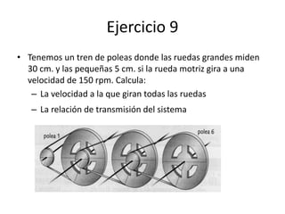Ejercicio 9
• Tenemos un tren de poleas donde las ruedas grandes miden
30 cm. y las pequeñas 5 cm. si la rueda motriz gira a una
velocidad de 150 rpm. Calcula:
– La velocidad a la que giran todas las ruedas
– La relación de transmisión del sistema
 