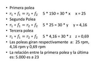 • Primera polea
• 𝑟1 ∗ 𝑓1 = 𝑟2 ∗ 𝑓2 5 * 150 = 30 * x x = 25
• Segunda Polea
• 𝑟1 ∗ 𝑓1 = 𝑟2 ∗ 𝑓2 5 * 25 = 30 * y y = 4,16
• Tercera polea
• 𝑟1 ∗ 𝑓1 = 𝑟2 ∗ 𝑓2 5 * 4,16 = 30 * z z = 0,69
• Las poleas giran respectivamente a: 25 rpm,
4,16 rpm y 0,69 rpm
• La relación entre la primera polea y la última
es: 5.000 es a 23
 