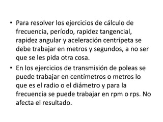• Para resolver los ejercicios de cálculo de
frecuencia, período, rapidez tangencial,
rapidez angular y aceleración centrípeta se
debe trabajar en metros y segundos, a no ser
que se les pida otra cosa.
• En los ejercicios de transmisión de poleas se
puede trabajar en centímetros o metros lo
que es el radio o el diámetro y para la
frecuencia se puede trabajar en rpm o rps. No
afecta el resultado.
 