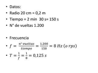 • Datos:
• Radio 20 cm = 0,2 m
• Tiempo = 2 min 30 s= 150 s
• N° de vueltas 1.200
• Frecuencia
• 𝑓 =
𝑛° 𝑣𝑢𝑒𝑙𝑡𝑎𝑠
𝑡𝑖𝑒𝑚𝑝𝑜
=
1.200
150
= 8 𝐻𝑧 𝑜 𝑟𝑝𝑠
• 𝑇 =
1
𝑓
=
1
8
= 0,125 𝑠
 