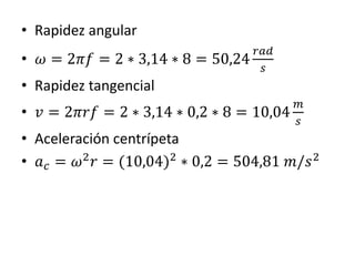 • Rapidez angular
• 𝜔 = 2𝜋𝑓 = 2 ∗ 3,14 ∗ 8 = 50,24
𝑟𝑎𝑑
𝑠
• Rapidez tangencial
• 𝑣 = 2𝜋𝑟𝑓 = 2 ∗ 3,14 ∗ 0,2 ∗ 8 = 10,04
𝑚
𝑠
• Aceleración centrípeta
• 𝑎 𝑐 = 𝜔2
𝑟 = (10,04)2
∗ 0,2 = 504,81 𝑚/𝑠2
 