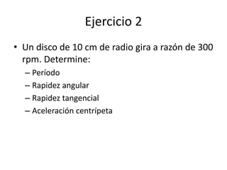 Ejercicio 2
• Un disco de 10 cm de radio gira a razón de 300
rpm. Determine:
– Período
– Rapidez angular
– Rapidez tangencial
– Aceleración centrípeta
 
