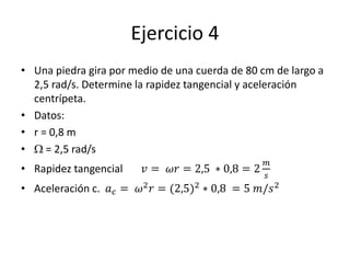 Ejercicio 4
• Una piedra gira por medio de una cuerda de 80 cm de largo a
2,5 rad/s. Determine la rapidez tangencial y aceleración
centrípeta.
• Datos:
• r = 0,8 m
• W = 2,5 rad/s
• Rapidez tangencial 𝑣 = 𝜔𝑟 = 2,5 ∗ 0,8 = 2
𝑚
𝑠
• Aceleración c. 𝑎 𝑐 = 𝜔2 𝑟 = (2,5)2 ∗ 0,8 = 5 𝑚/𝑠2
 