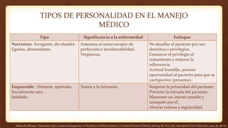 Kahana RJ, Bibring G: Personality types in medical management, in Psychiatry and Medical Practice in a General Hospital. Edited by Zinberg NE. New York, International Universities Press, 1964, pp 108–123
TIPOS DE PERSONALIDAD EN EL MANEJO
MÉDICO
Tipo Significancia a la enfermedad Enfoque
Narcisista: Arrogante, devaluador.
Egoísta, demandante.
Amenaza al autoconcepto de
perfección e invulnerabilidad.
Vergüenza.
No desafiar al paciente por sus
derechos o privilegios.
Enmarcar el privilegio al
tratamiento y mejorar la
adherencia.
Actitud humilde, proveer
oportunidad al paciente para que se
cachiporree (presuma).
Esquizoide: Distante, apartado.
Socialmente raro.
Inhibido.
Temor a la intrusión. Respetar la privacidad del paciente.
Prevenir la retirada del paciente.
Mantener un interés amable y
tranquilo por él.
Alentar rutinas y regularidad.
 