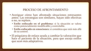 PROCESO DE AFRONTAMIENTO
• Averiguar cómo han afrontado situaciones estresantes
antes: Las estrategias son similares, hayan sido efectivas
o no, se repiten.
• Estilo enfocado en el problema: si la situación se valora
como potencialmente modificable y controlable.
• Estilo enfocado en emociones: si considera que está más allá
de su control.
• El psiquiatra de enlace ayuda a cambiar la valoración que
hace el paciente de la situación, para que escoja estilos
que sean más adaptativos.
 