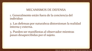 MECANISMOS DE DEFENSA
1. Generalmente están fuera de la conciencia del
individuo
2. Las defensas por naturaleza distorsionan la realidad
interna y externa.
3. Pueden ser manifiestas al observador mientras
pasan desapercibidas por el sujeto.
Vaillant GE: The Wisdom of the Ego. Cambridge, MA, Harvard University Press, 1993
 