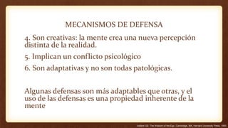 MECANISMOS DE DEFENSA
4. Son creativas: la mente crea una nueva percepción
distinta de la realidad.
5. Implican un conflicto psicológico
6. Son adaptativas y no son todas patológicas.
Algunas defensas son más adaptables que otras, y el
uso de las defensas es una propiedad inherente de la
mente
Vaillant GE: The Wisdom of the Ego. Cambridge, MA, Harvard University Press, 1993
 