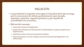 NEGACIÓN
• La gravedad de la negación varía según la naturaleza de lo que se niega,
por los mecanismos de defensa predominantes (por ejemplo,
supresión, represión, negación psicótica) y por el grado de
accesibilidad a la conciencia.
• Mal uso del concepto
• el paciente rechaza el diagnóstico
• el paciente minimiza los síntomas de la enfermedad o no parece apreciar sus
implicaciones
• el paciente evita o retrasa el tratamiento médico
• el paciente parece no tener ninguna reacción emocional al diagnóstico o la
enfermedad
 