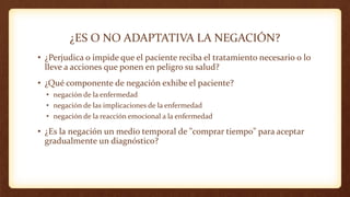 ¿ES O NO ADAPTATIVA LA NEGACIÓN?
• ¿Perjudica o impide que el paciente reciba el tratamiento necesario o lo
lleve a acciones que ponen en peligro su salud?
• ¿Qué componente de negación exhibe el paciente?
• negación de la enfermedad
• negación de las implicaciones de la enfermedad
• negación de la reacción emocional a la enfermedad
• ¿Es la negación un medio temporal de "comprar tiempo" para aceptar
gradualmente un diagnóstico?
 