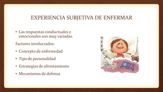 EXPERIENCIA SUBJETIVA DE ENFERMAR
• Las respuestas conductuales y
emocionales son muy variadas.
Factores involucrados:
• Concepto de enfermedad
• Tipo de personalidad
• Estrategias de afrontamiento
• Mecanismos de defensa
 
