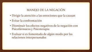 MANEJO DE LA NEGACIÓN
• Dirigir la atención a las emociones que la causan
• Evitar la confrontación
• Disminuir los efectos negativos de la negación con
Psicofármacos y Psicoterapia
• Evaluar si es fomentada de algún modo por las
relaciones interpersonales
 