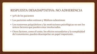 RESPUESTA DESADAPTATIVA: NO ADHERENCIA
• 50% de los pacientes
• Los pacientes sobre estiman y Médicos subestiman
• Los trastornos psiquiátricos y las motivaciones psicológicas no son los
únicos factores que pueden estar involucrados.
• Otros factores, como el costo, los efectos secundarios y la complejidad
del tratamiento, pueden desempeñar un papel importante.
 