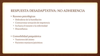 RESPUESTA DESADAPTATIVA: NO ADHERENCIA
• Razones psicológicas
• Defenderse de la humillación
• Contrarrestar sensación de impotencia
• Ira hacia el tratante o la enfermedad
• Desconfianza
• Comorbilidad psiquiátrica
• Trastornos del ánimo
• Pacientes maniacos/psicóticos
 