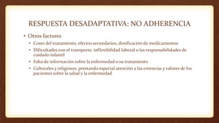 RESPUESTA DESADAPTATIVA: NO ADHERENCIA
• Otros factores
• Costo del tratamiento, efectos secundarios, dosificación de medicamentos
• Dificultades con el transporte, inflexibilidad laboral o las responsabilidades de
cuidado infantil
• Falta de información sobre la enfermedad o su tratamiento
• Culturales y religiosos, prestando especial atención a las creencias y valores de los
pacientes sobre la salud y la enfermedad
 