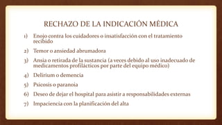 RECHAZO DE LA INDICACIÓN MÉDICA
1) Enojo contra los cuidadores o insatisfacción con el tratamiento
recibido
2) Temor o ansiedad abrumadora
3) Ansia o retirada de la sustancia (a veces debido al uso inadecuado de
medicamentos profilácticos por parte del equipo médico)
4) Delirium o demencia
5) Psicosis o paranoia
6) Deseo de dejar el hospital para asistir a responsabilidades externas
7) Impaciencia con la planificación del alta
 