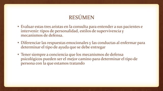 RESÚMEN
• Evaluar estas tres aristas en la consulta para entender a sus pacientes e
intervenir: tipos de personalidad, estilos de supervivencia y
mecanismos de defensa.
• Diferenciar las respuestas emocionales y las conductas al enfermar para
determinar el tipo de ayuda que se debe entregar
• Tener siempre a conciencia que los mecanismos de defensa
psicológicos pueden ser el mejor camino para determinar el tipo de
persona con la que estamos tratando
 