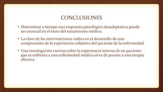 CONCLUSIONES
• Determinar a tiempo una respuesta psicológica desadaptativa puede
ser esencial en el éxito del tratamiento médico.
• La clave de las intervenciones radica en el desarrollo de una
comprensión de la experiencia subjetiva del paciente de la enfermedad.
• Una investigación curiosa sobre la experiencia interna de un paciente
que se enfrenta a una enfermedad médica sirve de puente a una terapia
efectiva.
 