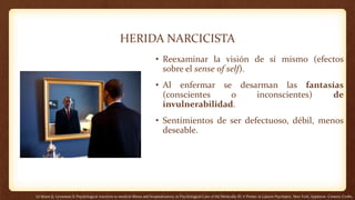 HERIDA NARCICISTA
• Reexaminar la visión de sí mismo (efectos
sobre el sense of self).
• Al enfermar se desarman las fantasías
(conscientes o inconscientes) de
invulnerabilidad.
• Sentimientos de ser defectuoso, débil, menos
deseable.
(1) Strain JJ, Grossman S: Psychological reactions to medical illness and hospitalization, in Psychological Care of the Medically Ill: A Primer in Liaison Psychiatry. New York, Appleton- Century-Crofts,
 