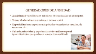 GENERADORES DE ANSIEDAD
• Aislamiento y desconexión del sujeto, ya sea en casa o en el hospital.
• Temor al abandono (consciente o inconsciente).
• Exposición de sus aspectos más privados (experiencias sexuales, de
consumo, etc.)
• Falta de privacidad y experiencias de invasión corporal
(procedimientos que producen temor e incomodidad)
 