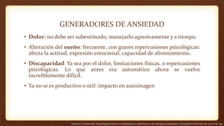 GENERADORES DE ANSIEDAD
• Dolor: no debe ser subestimado, manejarlo agresivamente y a tiempo.
• Alteración del sueño: frecuente, con graves repercusiones psicológicas:
afecta la actitud, expresión emocional, capacidad de afrontamiento.
• Discapacidad: Ya sea por el dolor, limitaciones físicas, o repercusiones
psicológicas. Lo que antes era automático ahora se vuelve
increíblemente difícil.
• Ya no se es productivo o útil: impacto en autoimagen
Heiskell LE, Pasnau RO: Psychological reaction to hospitalization and illness in the emergency department. Emerg Med Clin North Am 9:207–218, 1991
 