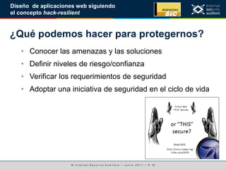 © I n t e r n e t S e c u r i t y A u d i t o r s • J u n i o 2 0 1 1 • P. 10
Diseño de aplicaciones web siguiendo
el concepto hack-resilient
¿Qué podemos hacer para protegernos?
• Conocer las amenazas y las soluciones
• Definir niveles de riesgo/confianza
• Verificar los requerimientos de seguridad
• Adoptar una iniciativa de seguridad en el ciclo de vida
 