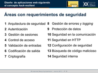 © I n t e r n e t S e c u r i t y A u d i t o r s • J u n i o 2 0 1 1 • P. 13
Diseño de aplicaciones web siguiendo
el concepto hack-resilient
Áreas con requerimientos de seguridad
1 Arquitectura de seguridad
2 Autenticación
3 Gestión de sesiones
4 Control de acceso
5 Validación de entradas
6 Codificación de salida
7 Criptografía
8 Gestión de errores y logging
9 Protección de datos
10 Seguridad en la comunicación
11 Seguridad en HTTP
12 Configuración de seguridad
13 Búsqueda de código malicioso
14 Seguridad interna
 
