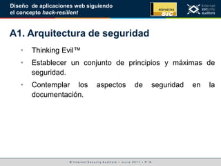 © I n t e r n e t S e c u r i t y A u d i t o r s • J u n i o 2 0 1 1 • P. 14
Diseño de aplicaciones web siguiendo
el concepto hack-resilient
A1. Arquitectura de seguridad
• Thinking Evil™
• Establecer un conjunto de principios y máximas de
seguridad.
• Contemplar los aspectos de seguridad en la
documentación.
 