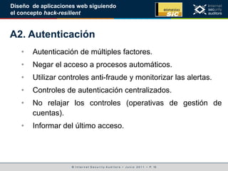 © I n t e r n e t S e c u r i t y A u d i t o r s • J u n i o 2 0 1 1 • P. 15
Diseño de aplicaciones web siguiendo
el concepto hack-resilient
A2. Autenticación
• Autenticación de múltiples factores.
• Negar el acceso a procesos automáticos.
• Utilizar controles anti-fraude y monitorizar las alertas.
• Controles de autenticación centralizados.
• No relajar los controles (operativas de gestión de
cuentas).
• Informar del último acceso.
 