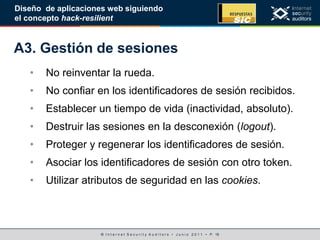 © I n t e r n e t S e c u r i t y A u d i t o r s • J u n i o 2 0 1 1 • P. 16
Diseño de aplicaciones web siguiendo
el concepto hack-resilient
A3. Gestión de sesiones
• No reinventar la rueda.
• No confiar en los identificadores de sesión recibidos.
• Establecer un tiempo de vida (inactividad, absoluto).
• Destruir las sesiones en la desconexión (logout).
• Proteger y regenerar los identificadores de sesión.
• Asociar los identificadores de sesión con otro token.
• Utilizar atributos de seguridad en las cookies.
 