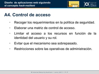 © I n t e r n e t S e c u r i t y A u d i t o r s • J u n i o 2 0 1 1 • P. 17
Diseño de aplicaciones web siguiendo
el concepto hack-resilient
A4. Control de acceso
• Recoger los requerimientos en la política de seguridad.
• Elaborar una matriz de control de acceso.
• Limitar el acceso a los recursos en función de la
identidad del usuario y su rol.
• Evitar que el mecanismo sea sobrepasado.
• Restricciones sobre las operativas de administración.
 