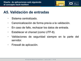 © I n t e r n e t S e c u r i t y A u d i t o r s • J u n i o 2 0 1 1 • P. 18
Diseño de aplicaciones web siguiendo
el concepto hack-resilient
A5. Validación de entradas
• Sistema centralizado.
• Canonicalización de forma previa a la validación.
• En caso de fallo, rechazar los datos de entrada.
• Establecer el charset (como UTF-8).
• Validaciones de seguridad siempre en la parte del
servidor.
• Firewall de aplicación.
 