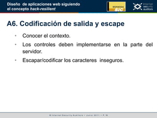 © I n t e r n e t S e c u r i t y A u d i t o r s • J u n i o 2 0 1 1 • P. 19
Diseño de aplicaciones web siguiendo
el concepto hack-resilient
A6. Codificación de salida y escape
• Conocer el contexto.
• Los controles deben implementarse en la parte del
servidor.
• Escapar/codificar los caracteres inseguros.
 