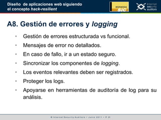 © I n t e r n e t S e c u r i t y A u d i t o r s • J u n i o 2 0 1 1 • P. 21
Diseño de aplicaciones web siguiendo
el concepto hack-resilient
A8. Gestión de errores y logging
• Gestión de errores estructurada vs funcional.
• Mensajes de error no detallados.
• En caso de fallo, ir a un estado seguro.
• Sincronizar los componentes de logging.
• Los eventos relevantes deben ser registrados.
• Proteger los logs.
• Apoyarse en herramientas de auditoría de log para su
análisis.
 
