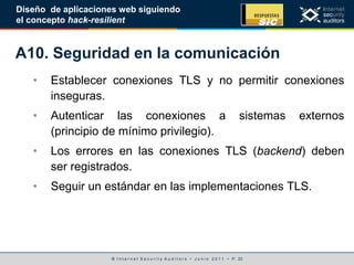 © I n t e r n e t S e c u r i t y A u d i t o r s • J u n i o 2 0 1 1 • P. 23
Diseño de aplicaciones web siguiendo
el concepto hack-resilient
A10. Seguridad en la comunicación
• Establecer conexiones TLS y no permitir conexiones
inseguras.
• Autenticar las conexiones a sistemas externos
(principio de mínimo privilegio).
• Los errores en las conexiones TLS (backend) deben
ser registrados.
• Seguir un estándar en las implementaciones TLS.
 