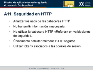 © I n t e r n e t S e c u r i t y A u d i t o r s • J u n i o 2 0 1 1 • P. 24
Diseño de aplicaciones web siguiendo
el concepto hack-resilient
A11. Seguridad en HTTP
• Analizar los usos de las cabeceras HTTP.
• No transmitir información innecesaria.
• No utilizar la cabecera HTTP «Referer» en validaciones
de seguridad.
• Únicamente habilitar métodos HTTP seguros.
• Utilizar tokens asociados a las cookies de sesión.
 