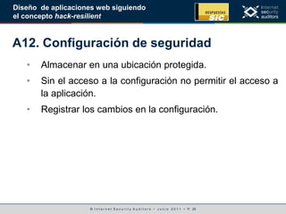 © I n t e r n e t S e c u r i t y A u d i t o r s • J u n i o 2 0 1 1 • P. 25
Diseño de aplicaciones web siguiendo
el concepto hack-resilient
A12. Configuración de seguridad
• Almacenar en una ubicación protegida.
• Sin el acceso a la configuración no permitir el acceso a
la aplicación.
• Registrar los cambios en la configuración.
 